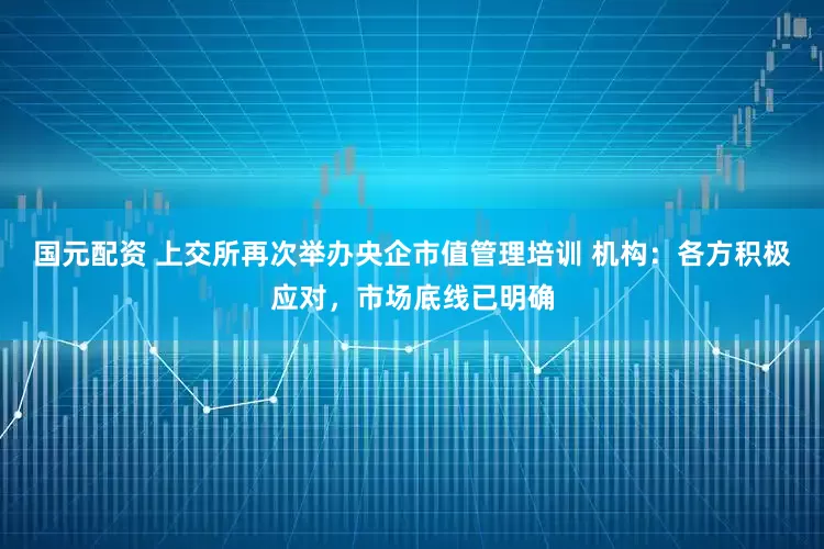 国元配资 上交所再次举办央企市值管理培训 机构：各方积极应对，市场底线已明确