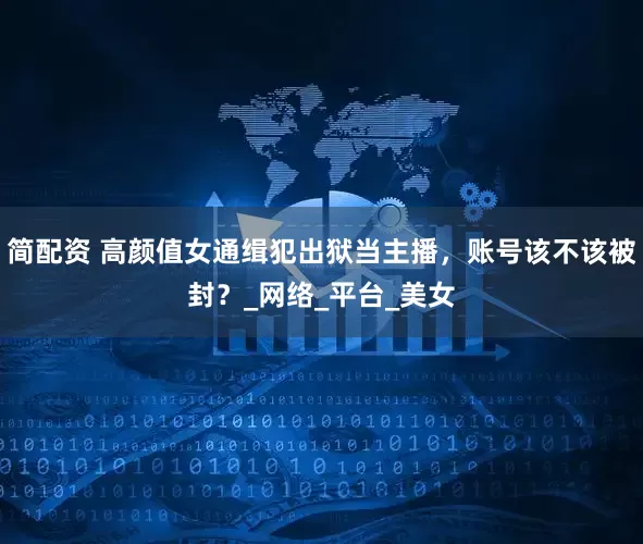 简配资 高颜值女通缉犯出狱当主播，账号该不该被封？_网络_平台_美女