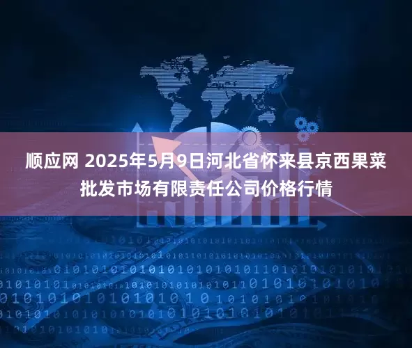 顺应网 2025年5月9日河北省怀来县京西果菜批发市场有限责任公司价格行情
