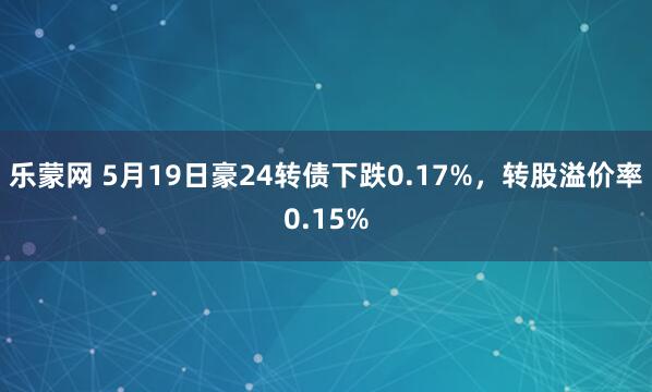 乐蒙网 5月19日豪24转债下跌0.17%，转股溢价率0.15%