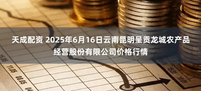 天成配资 2025年6月16日云南昆明呈贡龙城农产品经营股份有限公司价格行情