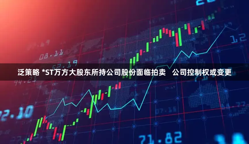 泛策略 *ST万方大股东所持公司股份面临拍卖   公司控制权或变更