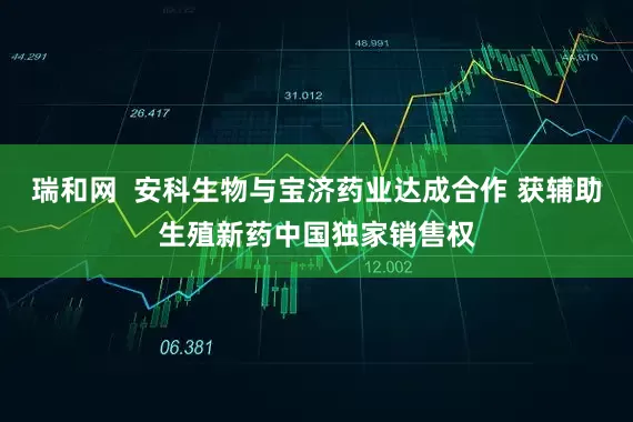 瑞和网  安科生物与宝济药业达成合作 获辅助生殖新药中国独家销售权