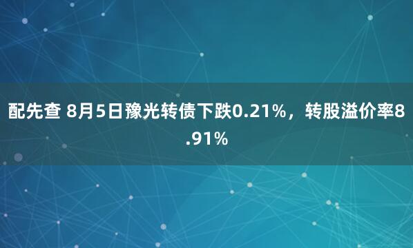 配先查 8月5日豫光转债下跌0.21%，转股溢价率8.91%