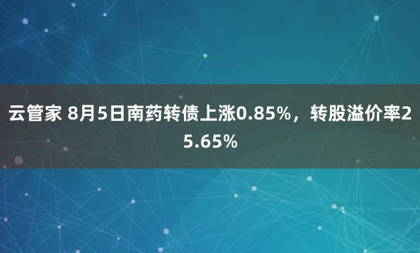 云管家 8月5日南药转债上涨0.85%，转股溢价率25.65%