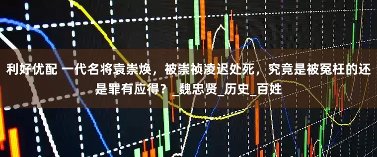 利好优配 一代名将袁崇焕，被崇祯凌迟处死，究竟是被冤枉的还是罪有应得？_魏忠贤_历史_百姓