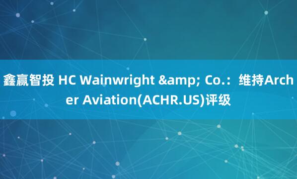 鑫赢智投 HC Wainwright & Co.：维持Archer Aviation(ACHR.US)评级