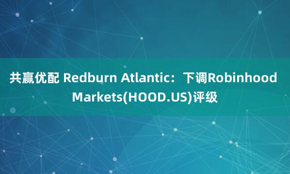 共赢优配 Redburn Atlantic：下调Robinhood Markets(HOOD.US)评级