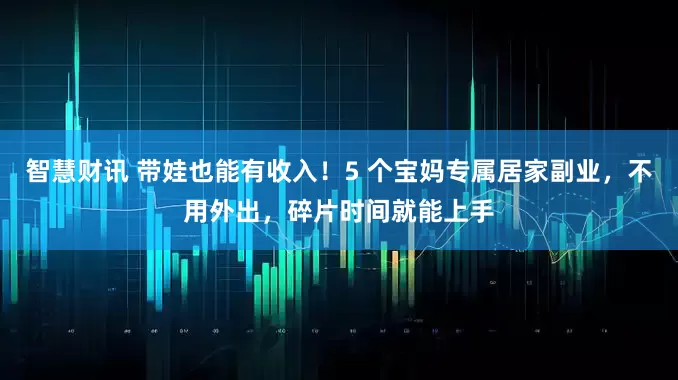 智慧财讯 带娃也能有收入！5 个宝妈专属居家副业，不用外出，碎片时间就能上手