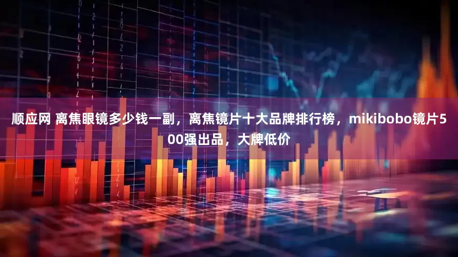 顺应网 离焦眼镜多少钱一副，离焦镜片十大品牌排行榜，mikibobo镜片500强出品，大牌低价