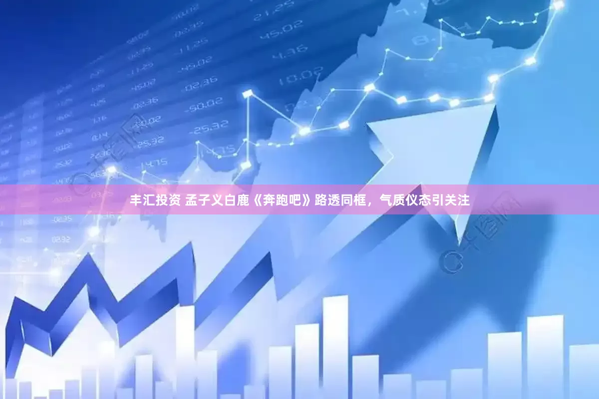 丰汇投资 孟子义白鹿《奔跑吧》路透同框，气质仪态引关注